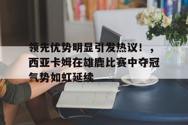 九游游戏大全-包含领先优势明显引发热议！，西亚卡姆在雄鹿比赛中夺冠气势如虹延续的词条