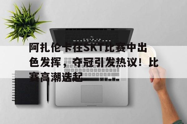 九游app官网版-阿扎伦卡在SKT比赛中出色发挥，夺冠引发热议！比赛高潮迭起的简单介绍