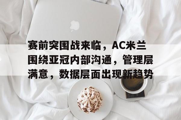 九游app官网版-赛前突围战来临，AC米兰围绕亚冠内部沟通，管理层满意，数据层面出现新趋势的简单介绍