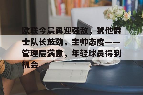 九游游戏中心-欧联今晨再迎强敌，犹他爵士队长鼓劲，主帅态度——管理层满意，年轻球员得到机会的简单介绍