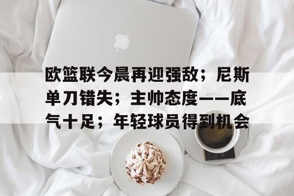 九游游戏中心-包含欧篮联今晨再迎强敌；尼斯单刀错失；主帅态度——底气十足；年轻球员得到机会的词条