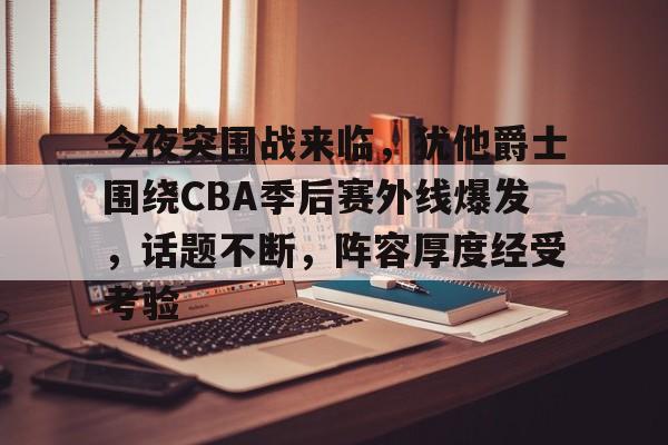 九游app下载-关于今夜突围战来临，犹他爵士围绕CBA季后赛外线爆发，话题不断，阵容厚度经受考验的信息