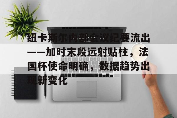 九游平台-包含纽卡斯尔内部会议纪要流出——加时末段远射贴柱，法国杯使命明确，数据趋势出现新变化的词条